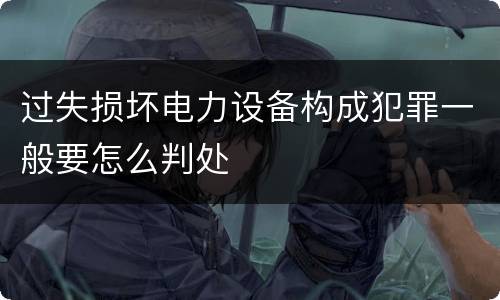 过失损坏电力设备构成犯罪一般要怎么判处