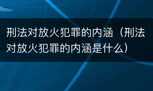 刑法对放火犯罪的内涵（刑法对放火犯罪的内涵是什么）