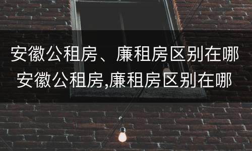 安徽公租房、廉租房区别在哪 安徽公租房,廉租房区别在哪里