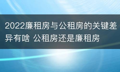 2022廉租房与公租房的关键差异有啥 公租房还是廉租房