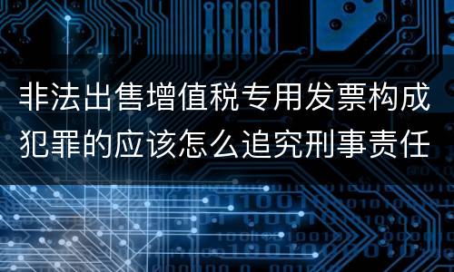 非法出售增值税专用发票构成犯罪的应该怎么追究刑事责任