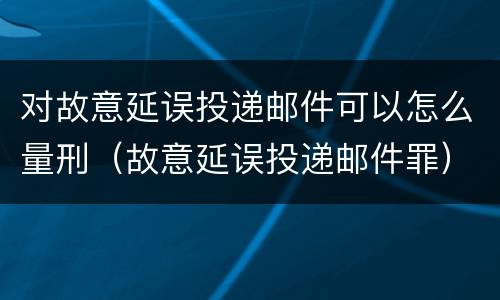 对故意延误投递邮件可以怎么量刑（故意延误投递邮件罪）