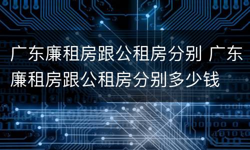 广东廉租房跟公租房分别 广东廉租房跟公租房分别多少钱