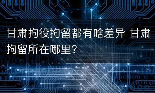 甘肃拘役拘留都有啥差异 甘肃拘留所在哪里?