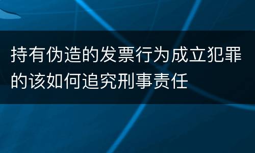 持有伪造的发票行为成立犯罪的该如何追究刑事责任
