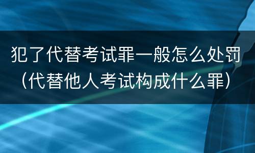 犯了代替考试罪一般怎么处罚（代替他人考试构成什么罪）
