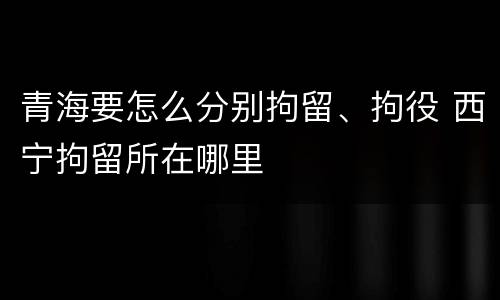 青海要怎么分别拘留、拘役 西宁拘留所在哪里