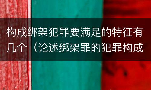 构成绑架犯罪要满足的特征有几个（论述绑架罪的犯罪构成要件）
