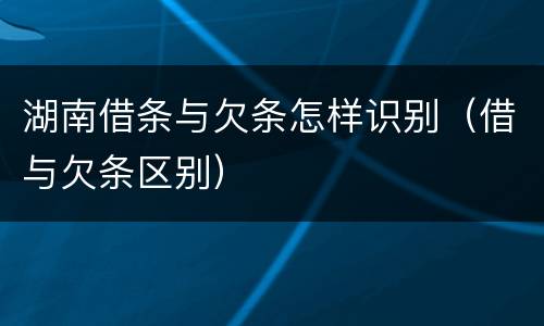 湖南借条与欠条怎样识别（借与欠条区别）