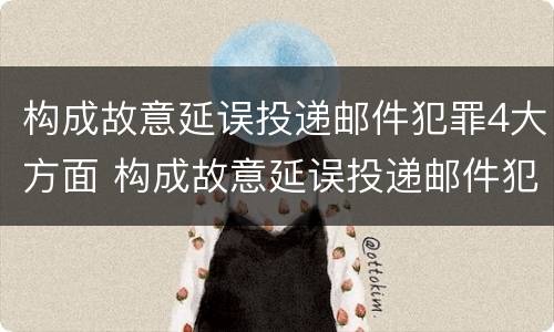 构成故意延误投递邮件犯罪4大方面 构成故意延误投递邮件犯罪4大方面怎么处理