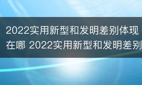 2022实用新型和发明差别体现在哪 2022实用新型和发明差别体现在哪些方面?