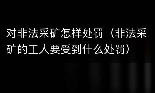 对非法采矿怎样处罚（非法采矿的工人要受到什么处罚）