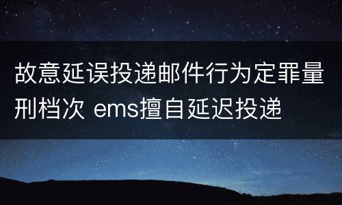 故意延误投递邮件行为定罪量刑档次 ems擅自延迟投递