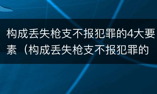 构成丢失枪支不报犯罪的4大要素（构成丢失枪支不报犯罪的4大要素是）