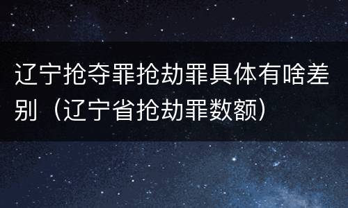 辽宁抢夺罪抢劫罪具体有啥差别（辽宁省抢劫罪数额）