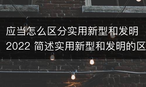 应当怎么区分实用新型和发明2022 简述实用新型和发明的区别