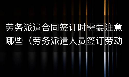 劳务派遣合同签订时需要注意哪些（劳务派遣人员签订劳动合同）