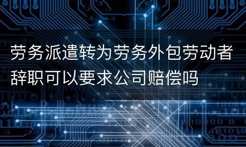劳务派遣转为劳务外包劳动者辞职可以要求公司赔偿吗