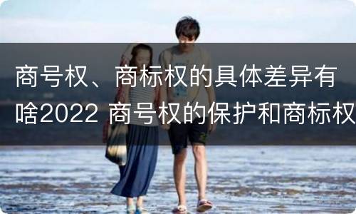 商号权、商标权的具体差异有啥2022 商号权的保护和商标权的保护一样是全国性范围的