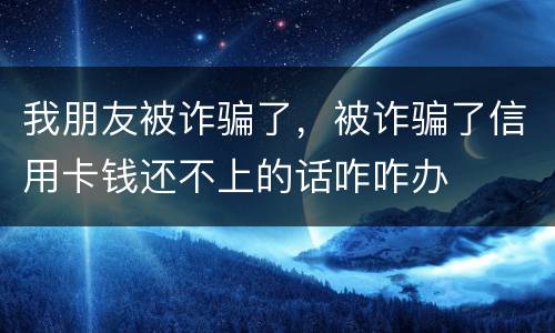 我朋友被诈骗了，被诈骗了信用卡钱还不上的话咋咋办