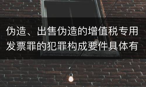 伪造、出售伪造的增值税专用发票罪的犯罪构成要件具体有哪些