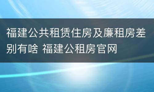 福建公共租赁住房及廉租房差别有啥 福建公租房官网