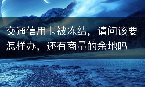 交通信用卡被冻结，请问该要怎样办，还有商量的余地吗