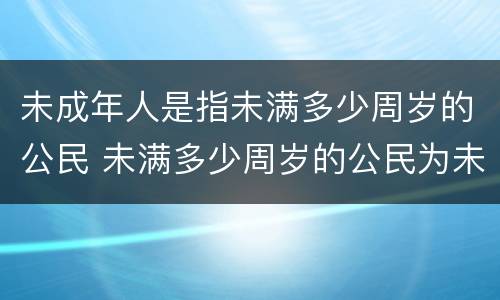 未成年人是指未满多少周岁的公民 未满多少周岁的公民为未成年