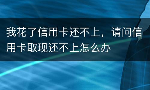 我花了信用卡还不上，请问信用卡取现还不上怎么办