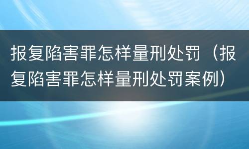 报复陷害罪怎样量刑处罚（报复陷害罪怎样量刑处罚案例）