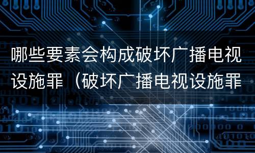 哪些要素会构成破坏广播电视设施罪（破坏广播电视设施罪是一种以广播电视设施）