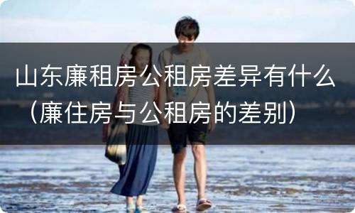 山东廉租房公租房差异有什么（廉住房与公租房的差别）