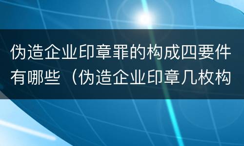 伪造企业印章罪的构成四要件有哪些（伪造企业印章几枚构成犯罪）
