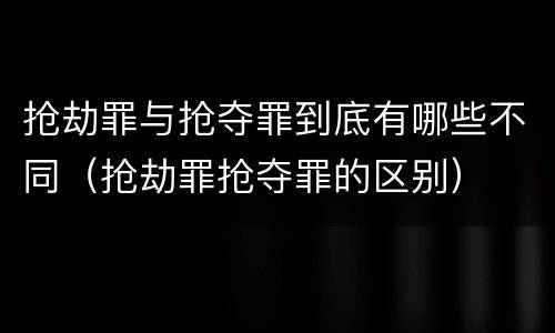抢劫罪与抢夺罪到底有哪些不同（抢劫罪抢夺罪的区别）