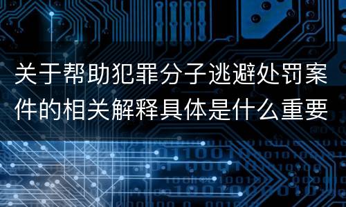 关于帮助犯罪分子逃避处罚案件的相关解释具体是什么重要内容