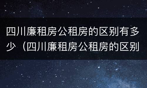 四川廉租房公租房的区别有多少（四川廉租房公租房的区别有多少个）