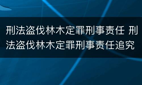 刑法盗伐林木定罪刑事责任 刑法盗伐林木定罪刑事责任追究