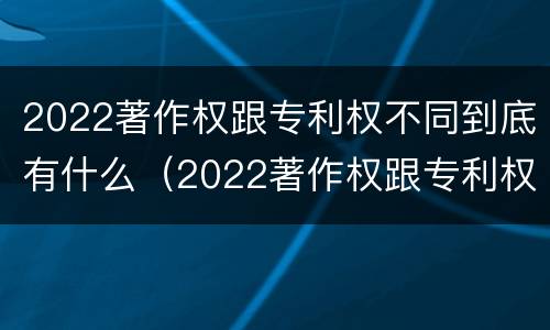 2022著作权跟专利权不同到底有什么（2022著作权跟专利权不同到底有什么区别）