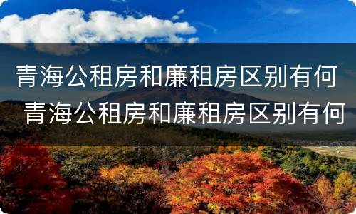 青海公租房和廉租房区别有何 青海公租房和廉租房区别有何不同
