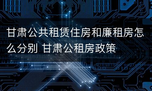 甘肃公共租赁住房和廉租房怎么分别 甘肃公租房政策
