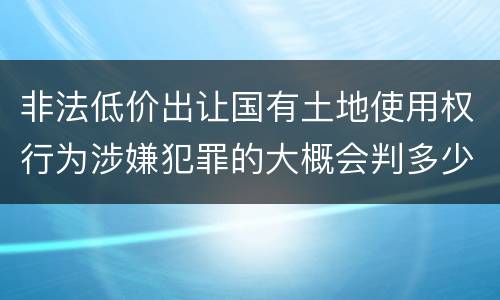 非法低价出让国有土地使用权行为涉嫌犯罪的大概会判多少年