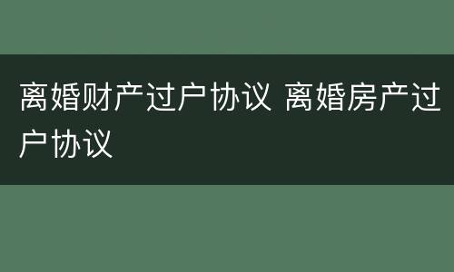 离婚财产过户协议 离婚房产过户协议