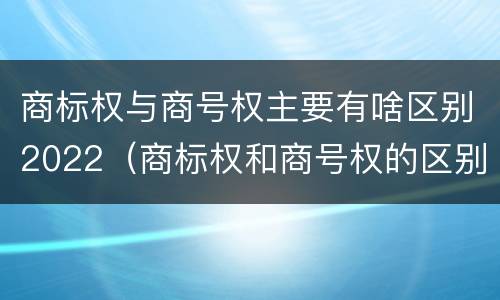 商标权与商号权主要有啥区别2022（商标权和商号权的区别）