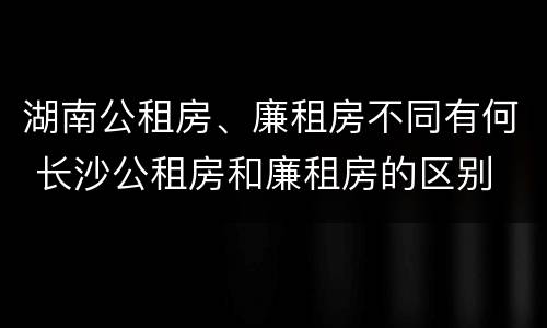 湖南公租房、廉租房不同有何 长沙公租房和廉租房的区别