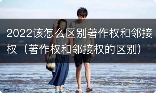 2022该怎么区别著作权和邻接权（著作权和邻接权的区别）