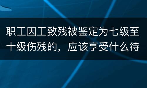 职工因工致残被鉴定为七级至十级伤残的，应该享受什么待遇