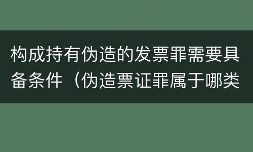 构成持有伪造的发票罪需要具备条件（伪造票证罪属于哪类罪）