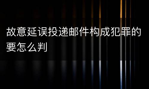 故意延误投递邮件构成犯罪的要怎么判