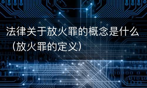 法律关于放火罪的概念是什么（放火罪的定义）