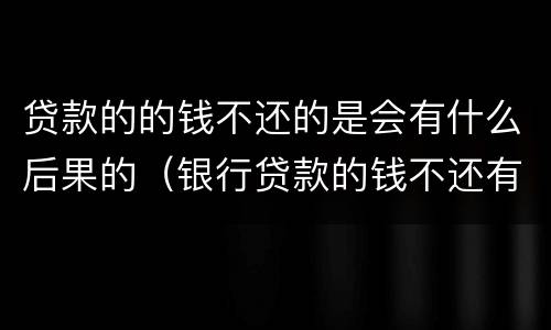 贷款的的钱不还的是会有什么后果的（银行贷款的钱不还有什么后果）